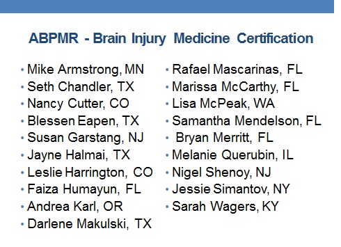 ABPMR Brain Injury Certified Staff: Michael T Armstrong, Seth D. Chandler, Nancy L. Cutter, Blessen C. Eapen, Susan Garstang, Elizabeth Halmai, Leslie Harrington, Faiza Humayun, Andrea I. Karl, Darlene	Makulski, Rafael Mascarinas, Marissa R. Mccarthy, Lisa McPeak, Samantha P. Mendelson, Bryan Merritt, Melanie R Querubin, Nigel Shenoy, Jessie Simantov, Sarah K. Wagers